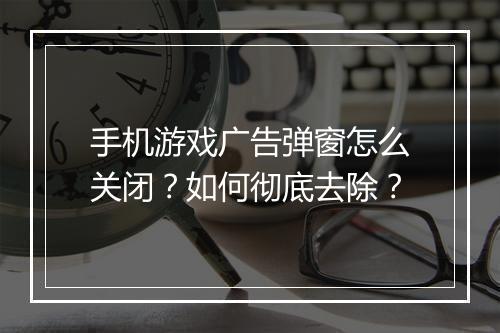 手机游戏广告弹窗怎么关闭？如何彻底去除？