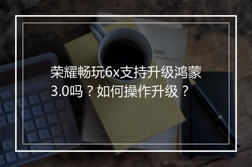 荣耀畅玩6x支持升级鸿蒙3.0吗？如何操作升级？