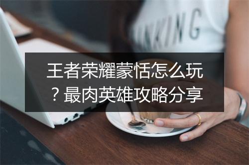 王者荣耀蒙恬怎么玩？最肉英雄攻略分享