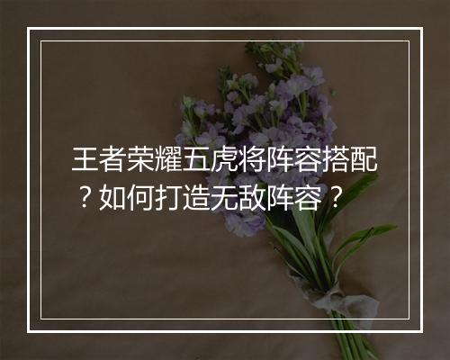 王者荣耀五虎将阵容搭配？如何打造无敌阵容？