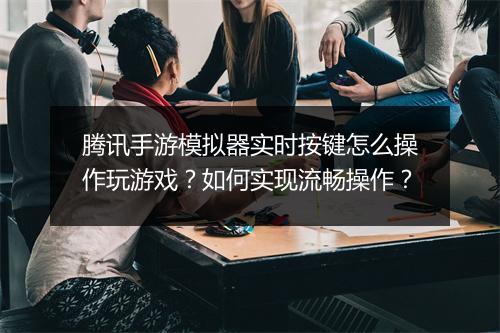腾讯手游模拟器实时按键怎么操作玩游戏?如何实现流畅操作?