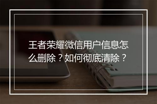 王者荣耀微信用户信息怎么删除？如何彻底清除？