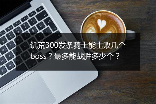 饥荒300发条骑士能击败几个boss？最多能战胜多少个？