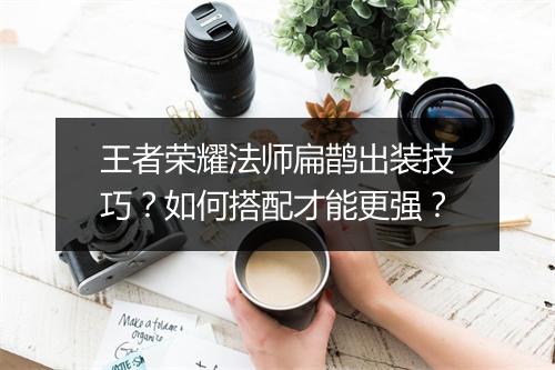 王者荣耀法师扁鹊出装技巧？如何搭配才能更强？