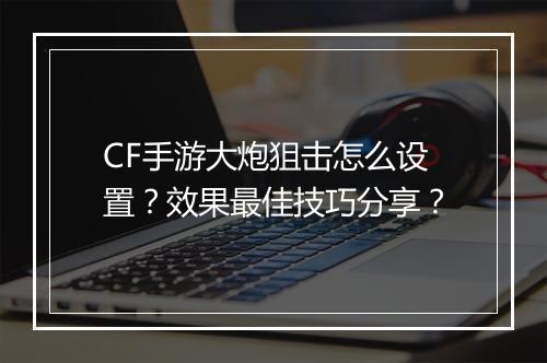 CF手游大炮狙击怎么设置？效果最佳技巧分享？