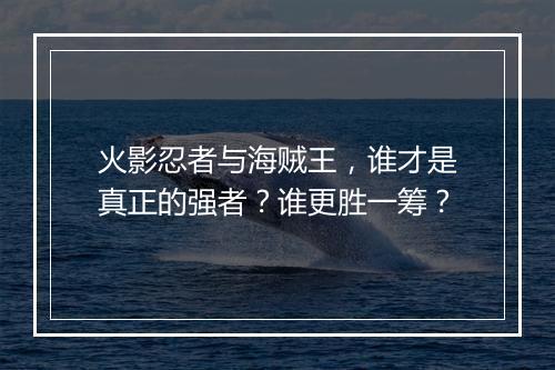 火影忍者与海贼王，谁才是真正的强者？谁更胜一筹？
