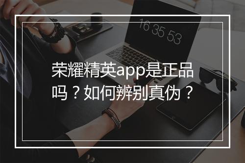 荣耀精英app是正品吗？如何辨别真伪？