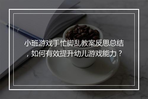小班游戏手忙脚乱教案反思总结，如何有效提升幼儿游戏能力？