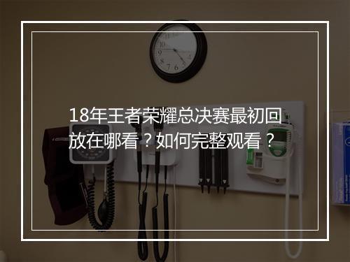 18年王者荣耀总决赛最初回放在哪看？如何完整观看？