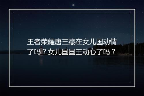 王者荣耀唐三藏在女儿国动情了吗？女儿国国王动心了吗？
