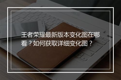 王者荣耀最新版本变化图在哪看？如何获取详细变化图？
