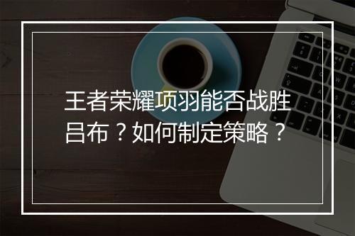 王者荣耀项羽能否战胜吕布？如何制定策略？