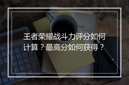 王者荣耀战斗力评分如何计算？最高分如何获得？