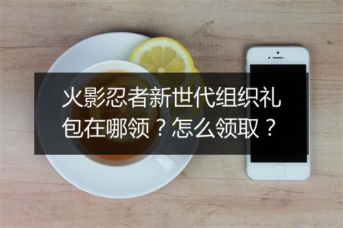 火影忍者新世代组织礼包在哪领？怎么领取？
