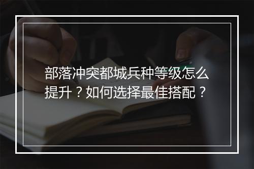 部落冲突都城兵种等级怎么提升？如何选择最佳搭配？