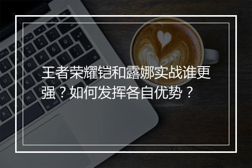王者荣耀铠和露娜实战谁更强？如何发挥各自优势？