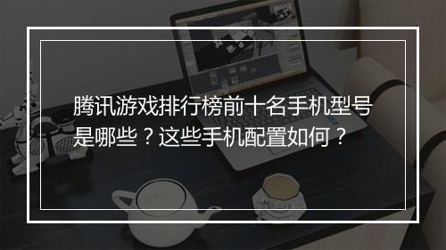 腾讯游戏排行榜前十名手机型号是哪些？这些手机配置如何？