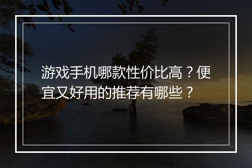 游戏手机哪款性价比高？便宜又好用的推荐有哪些？