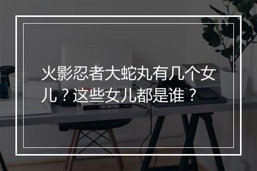 火影忍者大蛇丸有几个女儿？这些女儿都是谁？