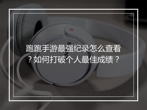 跑跑手游最强纪录怎么查看？如何打破个人最佳成绩？