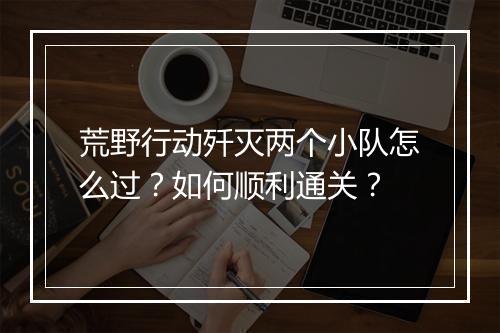 荒野行动歼灭两个小队怎么过？如何顺利通关？