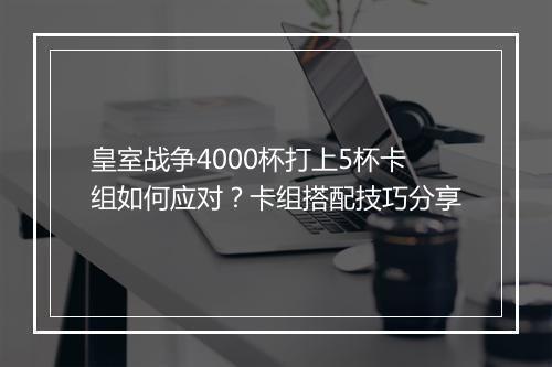 皇室战争4000杯打上5杯卡组如何应对？卡组搭配技巧分享