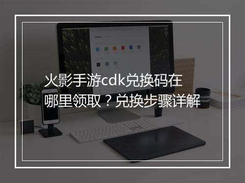 火影手游cdk兑换码在哪里领取?兑换步骤详解