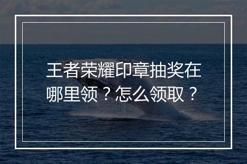 王者荣耀印章抽奖在哪里领？怎么领取？