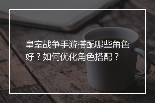 皇室战争手游搭配哪些角色好？如何优化角色搭配？