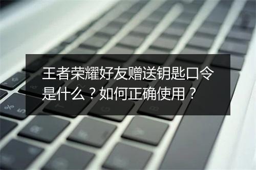 王者荣耀好友赠送钥匙口令是什么？如何正确使用？