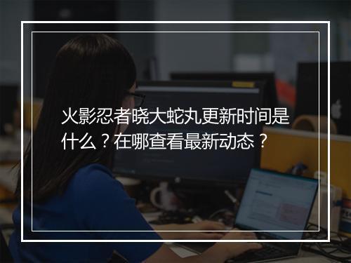 火影忍者晓大蛇丸更新时间是什么？在哪查看最新动态？