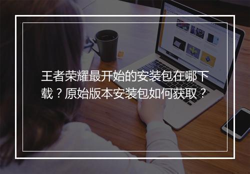 王者荣耀最开始的安装包在哪下载？原始版本安装包如何获取？