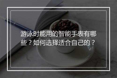 游泳时能用的智能手表有哪些？如何选择适合自己的？