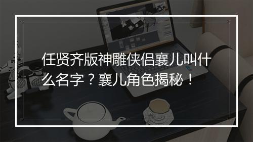 任贤齐版神雕侠侣襄儿叫什么名字？襄儿角色揭秘！