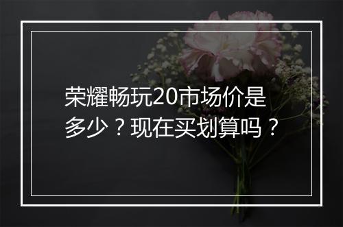 荣耀畅玩20市场价是多少？现在买划算吗？