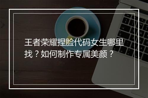 王者荣耀捏脸代码女生哪里找？如何制作专属美颜？