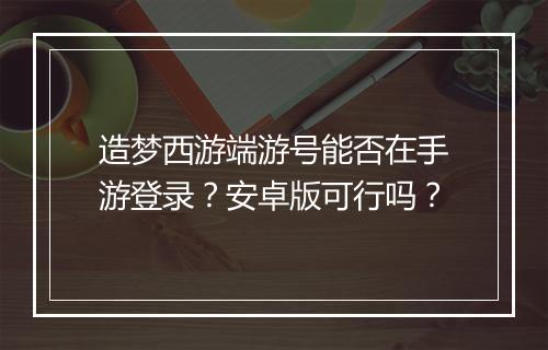 造梦西游端游号能否在手游登录？安卓版可行吗？