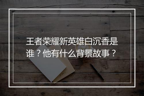 王者荣耀新英雄白沉香是谁？他有什么背景故事？