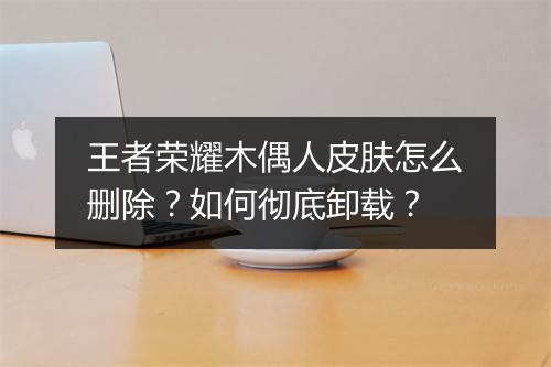 王者荣耀木偶人皮肤怎么删除？如何彻底卸载？