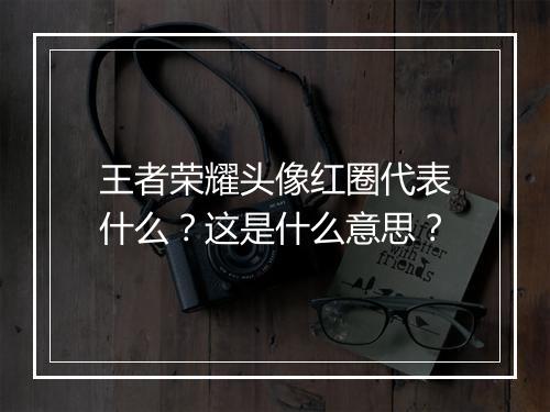 王者荣耀头像红圈代表什么？这是什么意思？