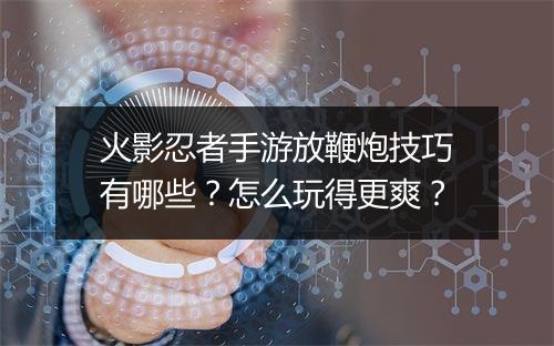 火影忍者手游放鞭炮技巧有哪些？怎么玩得更爽？