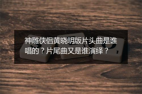 神雕侠侣黄晓明版片头曲是谁唱的？片尾曲又是谁演绎？