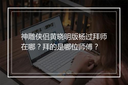神雕侠侣黄晓明版杨过拜师在哪？拜的是哪位师傅？