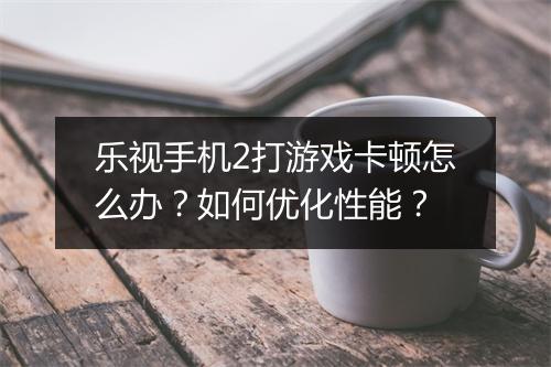 乐视手机2打游戏卡顿怎么办？如何优化性能？