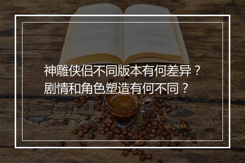 神雕侠侣不同版本有何差异？剧情和角色塑造有何不同？