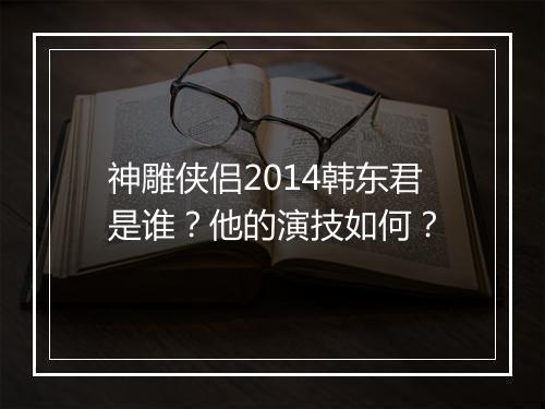 神雕侠侣2014韩东君是谁？他的演技如何？