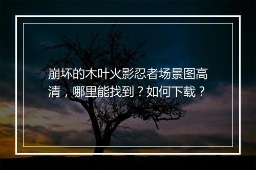 崩坏的木叶火影忍者场景图高清，哪里能找到？如何下载？