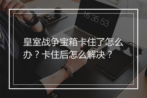 皇室战争宝箱卡住了怎么办？卡住后怎么解决？