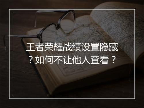 王者荣耀战绩设置隐藏？如何不让他人查看？