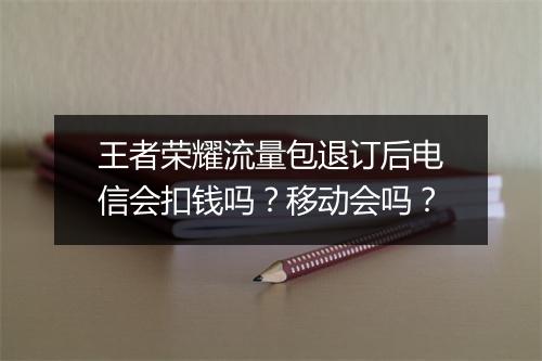 王者荣耀流量包退订后电信会扣钱吗？移动会吗？